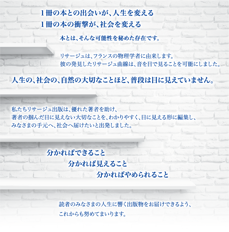 リサージュは、フランスの物理学者に由来します。彼の発見したリサージュ曲線は、音を目で見ることを可能にしました。読者のみなさまの人生に響く出版物をお届けできるよう、これからも努めてまいります。分かればできること分かれば見えること分かればやめられること人生の、社会の、自然の大切なことほど、普段は目に見えていません。１冊の本との出会いが、人生を変える１冊の本の衝撃が、社会を変える、本とは、そんな可能性を秘めた存在です。私たちリサージュ出版は、優れた著者を助け、著者の掴んだ目に見えない大切なことを、わかりやすく、目に見える形に編集し、みなさまの手元へ、社会へ届けたいと出発しました。